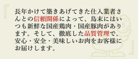 長年かけて築きあげてきた仕入業者さんとの信頼関係によって、鳥末にはいつも新鮮な国産鶏肉・国産豚肉があります。そして、徹底した品質管理で、安心・安全・美味しいお肉をお客様にお届けします。