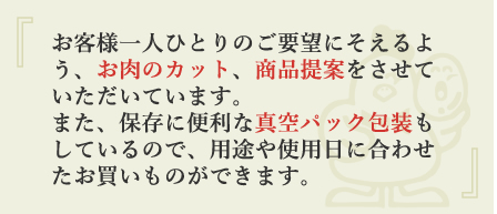 お客様一人ひとりのご要望にそえるよう、お肉のカット、商品提案をさせていただいています。また、保存に便利な真空パック包装もしているので、用途や使用日に合わせたお買いものができます。