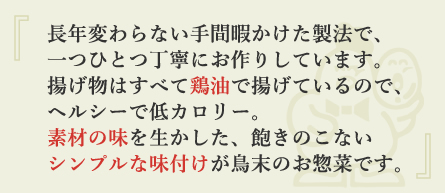 長年変わらない手間暇かけた製法で、一つひとつ丁寧にお作りしています。揚げ物はすべて鶏油で揚げているので、ヘルシーで低カロリー。素材の味を生かした、飽きのこないシンプルな味付けが鳥末のお惣菜です。